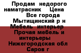 Продам  недорого наматрасник  › Цена ­ 6 500 - Все города, Мытищинский р-н Мебель, интерьер » Прочая мебель и интерьеры   . Нижегородская обл.,Саров г.